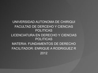 UNIVERSIDAD AUTONOMA DE CHIRIQUI
  FACULTAD DE DERCEHO Y CIENCIAS
             POLITICAS
LICENCIATURA EN DERECHO Y CIENCIAS
             POLITICAS
MATERIA: FUNDAMENTOS DE DERECHO
FACILITADOR: ENRIQUE A RODRIGUEZ R
               2012
 