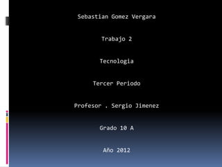 Sebastian Gomez Vergara


        Trabajo 2


       Tecnologia


     Tercer Periodo


Profesor . Sergio Jimenez


       Grado 10 A


        Año 2012
 
