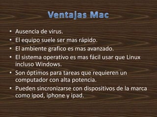 • Ausencia de virus.
• El equipo suele ser mas rápido.
• El ambiente grafico es mas avanzado.
• El sistema operativo es mas fácil usar que Linux
  incluso Windows.
• Son óptimos para tareas que requieren un
  computador con alta potencia.
• Pueden sincronizarse con dispositivos de la marca
  como ipod, iphone y ipad.
 
