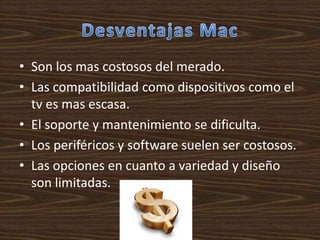 • Son los mas costosos del merado.
• Las compatibilidad como dispositivos como el
  tv es mas escasa.
• El soporte y mantenimiento se dificulta.
• Los periféricos y software suelen ser costosos.
• Las opciones en cuanto a variedad y diseño
  son limitadas.
 