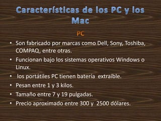 • Son fabricado por marcas como Dell, Sony, Toshiba,
  COMPAQ, entre otras.
• Funcionan bajo los sistemas operativos Windows o
  Linux.
• los portátiles PC tienen batería extraíble.
• Pesan entre 1 y 3 kilos.
• Tamaño entre 7 y 19 pulgadas.
• Precio aproximado entre 300 y 2500 dólares.
 