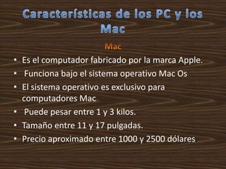 • Es el computador fabricado por la marca Apple.
• Funciona bajo el sistema operativo Mac Os
• El sistema operativo es exclusivo para
  computadores Mac
• Puede pesar entre 1 y 3 kilos.
• Tamaño entre 11 y 17 pulgadas.
• Precio aproximado entre 1000 y 2500 dólares.
 