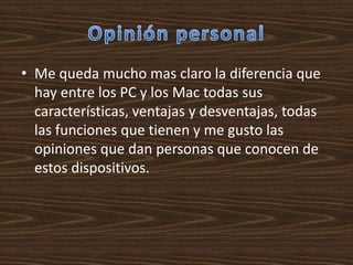 • Me queda mucho mas claro la diferencia que
  hay entre los PC y los Mac todas sus
  características, ventajas y desventajas, todas
  las funciones que tienen y me gusto las
  opiniones que dan personas que conocen de
  estos dispositivos.
 