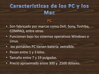 • Son fabricado por marcas como Dell, Sony, Toshiba,
  COMPAQ, entre otras.
• Funcionan bajo los sistemas operativos Windows o
  Linux.
• los portátiles PC tienen batería extraíble.
• Pesan entre 1 y 3 kilos.
• Tamaño entre 7 y 19 pulgadas.
• Precio aproximado entre 300 y 2500 dólares.
 