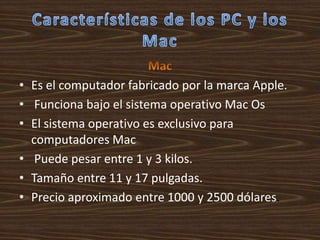 • Es el computador fabricado por la marca Apple.
• Funciona bajo el sistema operativo Mac Os
• El sistema operativo es exclusivo para
  computadores Mac
• Puede pesar entre 1 y 3 kilos.
• Tamaño entre 11 y 17 pulgadas.
• Precio aproximado entre 1000 y 2500 dólares.
 