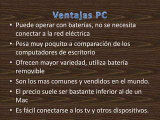 • Puede operar con baterías, no se necesita
  conectar a la red eléctrica
• Pesa muy poquito a comparación de los
  computadores de escritorio
• Ofrecen mayor variedad, utiliza batería
  removible
• Son los mas comunes y vendidos en el mundo.
• El precio suele ser bastante inferior al de un
  Mac
• Es fácil conectarse a los tv y otros dispositivos.
 
