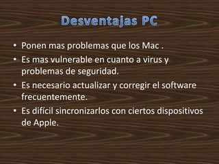 • Ponen mas problemas que los Mac .
• Es mas vulnerable en cuanto a virus y
  problemas de seguridad.
• Es necesario actualizar y corregir el software
  frecuentemente.
• Es difícil sincronizarlos con ciertos dispositivos
  de Apple.
 