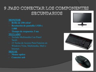 MONITOR
- Brillo de 250 cd/m²
- Resolución de pantalla 1.920 x
  1.080
- Tiempo de respuesta: 5 ms
TECLADO
- Teclado Multimedia Con Panel
  Tactil.
- 15 Teclas de Acceso Para Funcion en
  Windows Vista, Multimedia, Mail e
  Internet.
MOUSE
- Mouse optico
- Conector usb
 