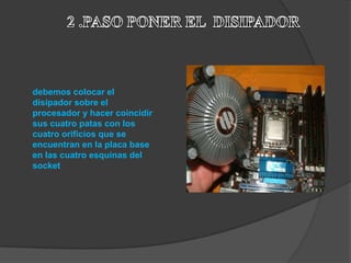 debemos colocar el
disipador sobre el
procesador y hacer coincidir
sus cuatro patas con los
cuatro orificios que se
encuentran en la placa base
en las cuatro esquinas del
socket
 