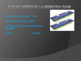 -Capacidad de la memoria   4GB

-Tipo de memoria flash: DDR3

-Tecnología de la memoria RAM:204-pin
SO-DIMM

-Voltaje:                  1 VOLTIO
 