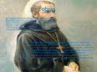 obras
San Ezequiel lideró una iniciativa popular para que el nuevo
departamento que iba a ser creado se llamara Departamento
de la Inmaculada. De haber tenido éxito, nuestros hermanos
pastusos no serían nariñenses, sino inmaculados. También
lideró en su diócesis una campaña que se estaba adelantando a
nivel nacional, con el fin de consagrar la nación al Sagrado
Corazón de Jesús. Ésta si tuvo éxito finalmente en el año 1902.




                     Escribió una regla de vida para todo cristiano, que incluía, entre otras cosas:
                     dormir de seis a siete horas diarias, media hora diaria de oración, misa diaria,
                     oración con el santo rosario, confesión semanal, retiro mensual, etc. Como se ve,
                     esto no lo cumple sino un santo. Aunque no era escritor de oficio, sus escritos
                     llegan a más de mil, incluyendo: cartas pastorales, circulares, opúsculos
                     doctrinales, reglas de vida para comunidades, escritos piadosos, sermones,
                     epístolas oficiales, cartas personales, once cartas a una señorita protestante, etc.
 