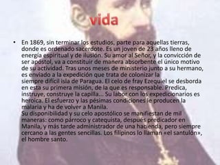 • En 1869, sin terminar los estudios, parte para aquellas tierras,
  donde es ordenado sacerdote. Es un joven de 23 años lleno de
  energía espiritual y de ilusión. Su amor al Señor, y la convicción de
  ser apóstol, va a constituir de manera absorbente el único motivo
  de su actividad. Tras unos meses de ministerio junto a su hermano,
  es enviado a la expedición que trata de colonizar la
  siempre difícil isla de Paragua. El celo de fray Ezequiel se desborda
  en esta su primera misión, de la que es responsable. Predica,
  instruye, construye la capilla... Su labor con los expedicionarios es
  heroica. El esfuerzo y las pésimas condiciones le producen la
  malaria y ha de volver a Manila.
  Su disponibilidad y su celo apostólico se manifiestan de mil
  maneras: como párroco y catequista, después predicador en
  Manila, y más tarde administrador de una hacienda, pero siempre
  cercano a las gentes sencillas. Los filipinos lo llaman «el santulón»,
  el hombre santo.
 