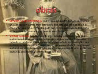 • Servidor a los enfermos: padre Ezequiel mostró hacia los enfermos
   una abnegación y amor muy especiales. Fue ésta una inclinación en él
   constante, lo mismo en Monteagudo que en Filipinas, cuando trabajaba
   en la misión de Casanare o ya de obispo en Pasto.
• Visitas pastorales: En noviembre de 1894, pasadas ya las lluvias, salió para
   realizar sus primeras y agotadoras visitas pastorales por pueblos y rancherías,
   viajando en caballerías o a pie, escasamente acompañado y ayudado. «Nos va a
   medio matar la visita, escribe, no siendo más que dos para todo. Es muchísimo el
   quehacer que se presenta entre confirmaciones, confesiones de sanos y enfermos,
   bautismos, casamientos y sentar todas las partidas.
 