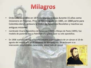 • Ordenado sacerdote en 1871 en Manila, trabaja durante 15 años como
  misionero en Filipinas. Prior de Monteagudo en 1885, en 1888 parte para
  Colombia donde restaura la Orden de Agustinos Recoletos y reactiva sus
  antiguas misiones.
•   nombrado Vicario Apostólico de Casanare (1893) y Obispo de Pasto (1895), fue
    modelo de pastores por su fidelidad a la Iglesia y por su celo apostólico.

•   En 1906 vuelve enfermo a España y muere a consecuencia de un cáncer el 19 de
    agosto del mismo año en el convento de Monteagudo. Se atribuyen a su
    intercesión innumerables curaciones, sobre todo de cáncer
 