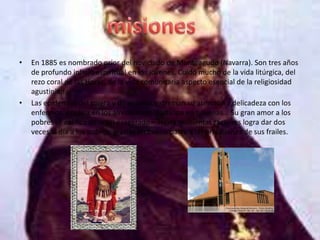 •   En 1885 es nombrado prior del noviciado de Monteagudo (Navarra). Son tres años
    de profundo influjo espiritual en los jóvenes. Cuidó mucho de la vida litúrgica, del
    rezo coral de las Horas, de la vida comunitaria aspecto esencial de la religiosidad
    agustiniana
•   Las epidemias del cólera y de viruelas extreman su atención y delicadeza con los
    enfermos. Predica en los alrededores, participa en novenas... Su gran amor a los
    pobres se califica de <casi exagerado». Hasta quinientas raciones logra dar dos
    veces al día a los pobres, gracias en buena parte a las privaciones de sus frailes.
 