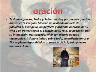 • Te damos gracias, Padre y Señor nuestro, porque has querido
  darnos en S. Ezequiel Moreno un acabado modelo de
  fidelidad al Evangelio, un perfecto y ardiente operario de su
  viña y un Pastor según el Corazón de tu Hijo. Te pedimos, por
  su intercesión, nos concedas vivir con alegría nuestro
  testimonio cristiano e imitar, sobre todo, su ardiente amor a
  Ti y su plena disponibilidad al servicio de la Iglesia y de los
  hombres. Amén.
 