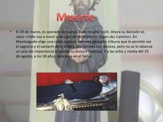•   El 29 de marzo, es operado de nuevo. Todo resultó inútil. Ahora su decisión es
    clara: <<Me voy a morir a los pies de mi Madre la Virgen de¡ Camino». En
    Monteagudo elige una celda austera, con una pequeña tribuna que le permite ver
    el sagrario y el camarín de la Virgen. Los dolores son atroces, pero no se le observa
    un acto de impaciencia ni pierde su dulzura habitual. Y a las ocho y media del 19
    de agosto, a los 58 años, descansa en el Señor.
 