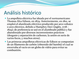 Análisis histórico
 La ampolleta eléctrica fue ideada por el norteamericano
  Thomas Alva Edison, en 1879. Anteriormente, en 1801, se
  empleó el alumbrado eléctrico producido por arco voltaico
  o arco eléctrico, debido a Humphry Davi (inglés, 1778 -
  1829); de preferencia se usó en el alumbrado público y fue
  abandonado por diversos inconvenientes prácticos
  (desgaste y separación de carbones; la unión en serie de
  varios focos, y muchos otros).
 Las primeras ampolletas eléctricas de Edison se componían
  de un filamento de carbón (obtenido del bambú) el cual se
  encerraba al vacío en un globo de vidrio para evitar su
  combustión.
 
