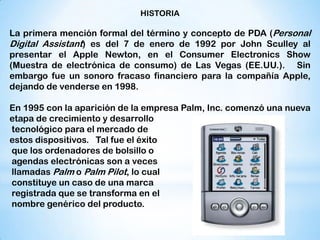 HISTORIA

La primera mención formal del término y concepto de PDA (Personal
Digital Assistant) es del 7 de enero de 1992 por John Sculley al
presentar el Apple Newton, en el Consumer Electronics Show
(Muestra de electrónica de consumo) de Las Vegas (EE.UU.). Sin
embargo fue un sonoro fracaso financiero para la compañía Apple,
dejando de venderse en 1998.

En 1995 con la aparición de la empresa Palm, Inc. comenzó una nueva
etapa de crecimiento y desarrollo
tecnológico para el mercado de
estos dispositivos. Tal fue el éxito
que los ordenadores de bolsillo o
agendas electrónicas son a veces
llamadas Palm o Palm Pilot, lo cual
constituye un caso de una marca
registrada que se transforma en el
nombre genérico del producto.
 