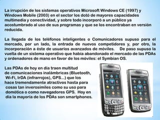 La irrupción de los sistemas operativos Microsoft Windows CE (1997) y
Windows Mobile (2003) en el sector los dotó de mayores capacidades
multimedia y conectividad, y sobre todo incorporó a un público ya
acostumbrado al uso de sus programas y que se los encontraban en versión
reducida.

La llegada de los teléfonos inteligentes o Comunicadores supuso para el
mercado, por un lado, la entrada de nuevos competidores y, por otro, la
incorporación a éste de usuarios avanzados de móviles. De paso supuso la
vuelta de un sistema operativo que había abandonado el mercado de las PDAs
y ordenadores de mano en favor de los móviles: el Symbian OS.

Las PDAs de hoy en día traen multitud
de comunicaciones inalámbricas (Bluetooth,
Wi-Fi, IrDA (infrarrojos), GPS...) que los
hace tremendamente atractivos hasta para
cosas tan inverosímiles como su uso para
domótica o como navegadores GPS. Hoy en
día la mayoría de los PDAs son smartphones.
 