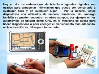 Hoy en día los ordenadores de bolsillo o agendas digitales son
usados para almacenar información que puede ser consultada a
cualquier hora y en cualquier lugar.        Por lo general, estos
dispositivos son utilizados de manera doméstica, sin embargo
también se pueden encontrar en otros campos, por ejemplo en los
automóviles se utilizan como GPS, en la medicina se utiliza para
hacer diagnósticos o para escoger el medicamento más adecuado,
en la educación se utiliza para tomar nota…
 