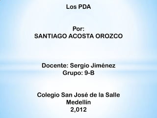 Los PDA


          Por:
SANTIAGO ACOSTA OROZCO



 Docente: Sergio Jiménez
       Grupo: 9-B


Colegio San José de la Salle
         Medellín
          2,012
 