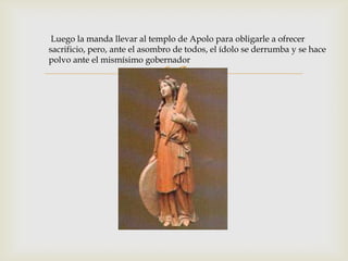 Luego la manda llevar al templo de Apolo para obligarle a ofrecer
sacrificio, pero, ante el asombro de todos, el ídolo se derrumba y se hace
polvo ante el mismísimo gobernador

                              
 