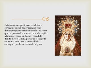 
Cristina de sus pertinaces rebeldías y
conseguir que el poder romano y los
dioses propicios terminen con la situación
que ha puesto al borde del caos a la región.
Mandó preparar un horno encendido
donde mete a la niña para que el fuego la
consuma; siete días la tiene allí sin
conseguir que le suceda daño alguno.
 