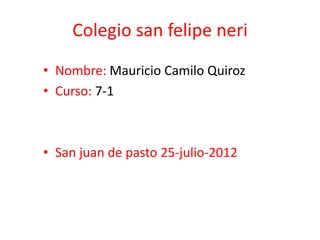 Colegio san felipe neri
• Nombre: Mauricio Camilo Quiroz
• Curso: 7-1



• San juan de pasto 25-julio-2012
 