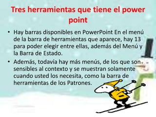 Tres herramientas que tiene el power
                point
• Hay barras disponibles en PowerPoint En el menú
  de la barra de herramientas que aparece, hay 13
  para poder elegir entre ellas, además del Menú y
  la Barra de Estado.
• Además, todavía hay más menús, de los que son
  sensibles al contexto y se muestran solamente
  cuando usted los necesita, como la barra de
  herramientas de los Patrones.
 