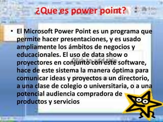 ¿Que es power point?

• El Microsoft Power Point es un programa que
  permite hacer presentaciones, y es usado
  ampliamente los ámbitos de negocios y
  educacionales. El uso de data show o
  proyectores en conjunto con este software,
  hace de este sistema la manera óptima para
  comunicar ideas y proyectos a un directorio,
  a una clase de colegio o universitaria, o a una
  potencial audiencia compradora de
  productos y servicios
 