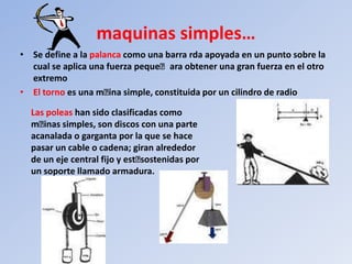 maquinas simples…
• Se define a la palanca como una barra rda apoyada en un punto sobre la
  cual se aplica una fuerza peque񡠰ara obtener una gran fuerza en el otro
  extremo
• El torno es una m񡠰 simple, constituida por un cilindro de radio
                      ina

  Las poleas han sido clasificadas como
  m񡠰 simples, son discos con una parte
     inas
  acanalada o garganta por la que se hace
  pasar un cable o cadena; giran alrededor
  de un eje central fijo y est񡠰ostenidas por
                              s
  un soporte llamado armadura.
 