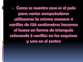 - Como es nuestro caso es el polo
     para varios computadores
  utilizamos la misma manera 4
varillas de 120 centimetros hacemos
  el hueco en forma de triangulo
colocando 3 varillas en las esquinas
          y una en el centro
 