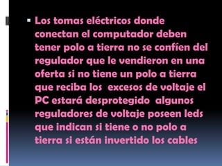  Los tomas eléctricos donde
 conectan el computador deben
 tener polo a tierra no se confíen del
 regulador que le vendieron en una
 oferta si no tiene un polo a tierra
 que reciba los excesos de voltaje el
 PC estará desprotegido algunos
 reguladores de voltaje poseen leds
 que indican si tiene o no polo a
 tierra si están invertido los cables
 