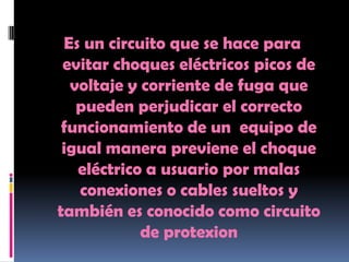 Es un circuito que se hace para
 evitar choques eléctricos picos de
  voltaje y corriente de fuga que
   pueden perjudicar el correcto
 funcionamiento de un equipo de
 igual manera previene el choque
   eléctrico a usuario por malas
   conexiones o cables sueltos y
también es conocido como circuito
            de protexion
 