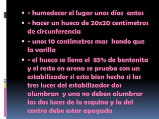  - humedecer el lugar unos días antes
 - hacer un hueco de 20x20 centímetros
  de circunferencia
 - unos 10 centímetros mas hondo que
  la varilla
 - el hueco se llena el 85% de bentonita
  y el resto en arena se prueba con un
  estabilizador si esta bien hecho si las
  tres luces del estabilizador dos
  alumbran y una no deben alumbrar
  las dos luces de la esquina y la del
  centro debe estar apagada
 