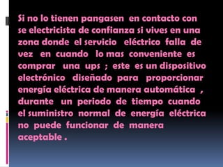 Si no lo tienen pangasen en contacto con
se electricista de confianza si vives en una
zona donde el servicio eléctrico falla de
vez en cuando lo mas conveniente es
comprar una ups ; este es un dispositivo
electrónico diseñado para proporcionar
energía eléctrica de manera automática ,
durante un periodo de tiempo cuando
el suministro normal de energía eléctrica
no puede funcionar de manera
aceptable .
 