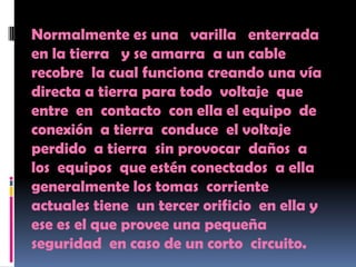 Normalmente es una varilla enterrada
en la tierra y se amarra a un cable
recobre la cual funciona creando una vía
directa a tierra para todo voltaje que
entre en contacto con ella el equipo de
conexión a tierra conduce el voltaje
perdido a tierra sin provocar daños a
los equipos que estén conectados a ella
generalmente los tomas corriente
actuales tiene un tercer orificio en ella y
ese es el que provee una pequeña
seguridad en caso de un corto circuito.
 