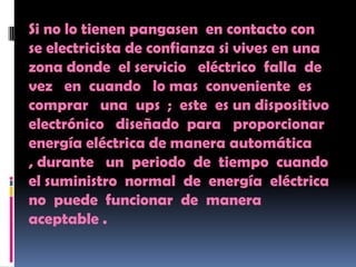 Si no lo tienen pangasen en contacto con
se electricista de confianza si vives en una
zona donde el servicio eléctrico falla de
vez en cuando lo mas conveniente es
comprar una ups ; este es un dispositivo
electrónico diseñado para proporcionar
energía eléctrica de manera automática
, durante un periodo de tiempo cuando
el suministro normal de energía eléctrica
no puede funcionar de manera
aceptable .
 