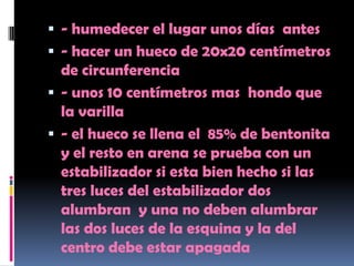  - humedecer el lugar unos días antes
 - hacer un hueco de 20x20 centímetros
  de circunferencia
 - unos 10 centímetros mas hondo que
  la varilla
 - el hueco se llena el 85% de bentonita
  y el resto en arena se prueba con un
  estabilizador si esta bien hecho si las
  tres luces del estabilizador dos
  alumbran y una no deben alumbrar
  las dos luces de la esquina y la del
  centro debe estar apagada
 