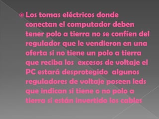  Lostomas eléctricos donde
 conectan el computador deben
 tener polo a tierra no se confíen del
 regulador que le vendieron en una
 oferta si no tiene un polo a tierra
 que reciba los excesos de voltaje el
 PC estará desprotegido algunos
 reguladores de voltaje poseen leds
 que indican si tiene o no polo a
 tierra si están invertido los cables
 