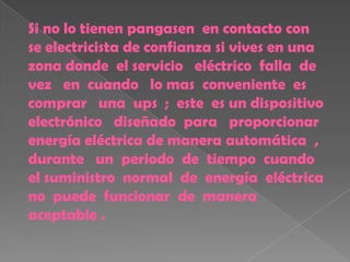 Si no lo tienen pangasen en contacto con
se electricista de confianza si vives en una
zona donde el servicio eléctrico falla de
vez en cuando lo mas conveniente es
comprar una ups ; este es un dispositivo
electrónico diseñado para proporcionar
energía eléctrica de manera automática ,
durante un periodo de tiempo cuando
el suministro normal de energía eléctrica
no puede funcionar de manera
aceptable .
 