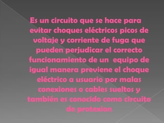Es un circuito que se hace para
 evitar choques eléctricos picos de
  voltaje y corriente de fuga que
   pueden perjudicar el correcto
 funcionamiento de un equipo de
 igual manera previene el choque
   eléctrico a usuario por malas
   conexiones o cables sueltos y
también es conocido como circuito
            de protexion
 