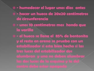 -  humedecer el lugar unos días antes
 - hacer un hueco de 20x20 centímetros
  de circunferencia
 - unos 10 centímetros mas hondo que
  la varilla
 - el hueco se llena el 85% de bentonita
  y el resto en arena se prueba con un
  estabilizador si esta bien hecho si las
  tres luces del estabilizador dos
  alumbran y una no deben alumbrar
  las dos luces de la esquina y la del
  centro debe estar apagada
 