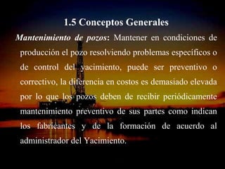 1.5 Conceptos Generales
Mantenimiento de pozos: Mantener en condiciones de
 producción el pozo resolviendo problemas específicos o
 de control del yacimiento, puede ser preventivo o
 correctivo, la diferencia en costos es demasiado elevada
 por lo que los pozos deben de recibir periódicamente
 mantenimiento preventivo de sus partes como indican
 los fabricantes y de la formación de acuerdo al
 administrador del Yacimiento.
                   ING. RICARDO ESPINOSA
                           RAMOS
 