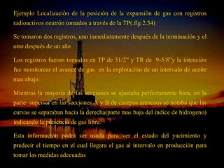Ejemplo Localización de la posición de la expansión de gas con registros
radioactivos neutrón tomados a través de la TP(.fig 2.34)

Se tomaron dos registros, uno inmediatamente después de la terminación y el
otro después de un año

Los registros fueron tomados en TP de 31/2” y TR de 9-5/8”y la intención
fue monitorear el avance de gas en la explotación de un intervalo de aceite
mas abajo

Mientras la mayoría de las secciones se ajustaba perfectamente bien, en la
parte superior en las secciones A y B de cuerpos arenosos se notaba que las
curvas se separaban hacia la derecha(parte mas baja del índice de hidrogeno)
indicando la presencia de gas libre.

Esta información podrá ser usada para ver el estado del yacimiento y
predecir el tiempo en el cual llegara el gas al intervalo en producción para
tomar las medidas adecuadas ING. RICARDO ESPINOSA
                                       RAMOS
 