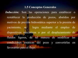 1.5 Conceptos Generales
Inducción: Son las operaciones para establecer o
 restablecer la producción de pozos, abatidos por
 motivos de presión hidrostática superior a la presión de
 yacimiento, se        logra mediante el empleo de
 dispositivos mecánicos o por el desplazamiento de
 fluidos ligeros, de tal manera de modificar las
 condiciones estáticas del pozo y convertirlas en
 favorables para el flujo.

                     ING. RICARDO ESPINOSA
                             RAMOS
 