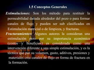 1.5 Conceptos Generales
Estimulaciones: Son los método para restituir la
 permeabilidad dañada alrededor del pozo o para formar
 canales de flujo y pueden ser sub clasificadas en
 Estimulación matricial o de limpieza, y fracturas.
Fracturamientos: Algunos autores la consideran una
 estimulación pero por su importancia económica
 (costos y beneficios) es considerada como una
 intervención diferente a una simple estimulación, y es la
 técnica que por su volumen, gasto, aditivos, presiones y
  materiales crea canales de flujo en forma de fractura en
  la formación.
                     ING. RICARDO ESPINOSA
                             RAMOS
 
