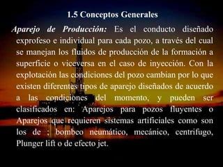 1.5 Conceptos Generales
Aparejo de Producción: Es el conducto diseñado
 exprofeso e individual para cada pozo, a través del cual
 se manejan los fluidos de producción de la formación a
 superficie o viceversa en el caso de inyección. Con la
 explotación las condiciones del pozo cambian por lo que
 existen diferentes tipos de aparejo diseñados de acuerdo
 a las condiciones del momento, y pueden ser
 clasificados en: Aparejos para pozos fluyentes o
 Aparejos que requieren sistemas artificiales como son
 los de ; bombeo neumático, mecánico, centrifugo,
 Plunger lift o de efecto jet.
                    ING. RICARDO ESPINOSA
                            RAMOS
 