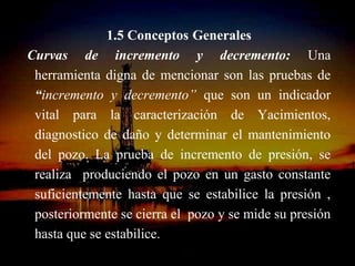 1.5 Conceptos Generales
Curvas de incremento y decremento: Una
 herramienta digna de mencionar son las pruebas de
 “incremento y decremento” que son un indicador
 vital para la caracterización de Yacimientos,
 diagnostico de daño y determinar el mantenimiento
 del pozo. La prueba de incremento de presión, se
 realiza produciendo el pozo en un gasto constante
 suficientemente hasta que se estabilice la presión ,
 posteriormente se cierra el pozo y se mide su presión
 hasta que se estabilice.
                   ING. RICARDO ESPINOSA
                           RAMOS
 
